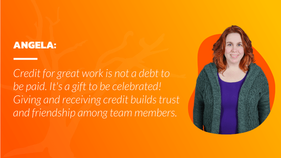 Credit for great work is not a debt to be paid. It's a gift to be celebrated! Giving and receiving credit builds trust and friendship among team members.